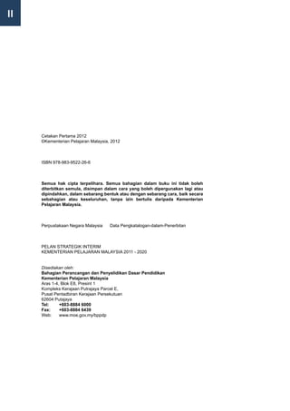 II




     Cetakan Pertama 2012
     ©Kementerian Pelajaran Malaysia, 2012



     ISBN 978-983-9522-26-6



     Semua hak cipta terpelihara. Semua bahagian dalam buku ini tidak boleh
     diterbitkan semula, disimpan dalam cara yang boleh dipergunakan lagi atau
     dipindahkan, dalam sebarang bentuk atau dengan sebarang cara, baik secara
     sebahagian atau keseluruhan, tanpa izin bertulis daripada Kementerian
     Pelajaran Malaysia.



     Perpustakaan Negara Malaysia    Data Pengkatalogan-dalam-Penerbitan



     PELAN STRATEGIK INTERIM
     KEMENTERIAN PELAJARAN MALAYSIA 2011 - 2020


     Disediakan oleh:
     Bahagian Perancangan dan Penyelidikan Dasar Pendidikan
     Kementerian Pelajaran Malaysia
     Aras 1-4, Blok E8, Presint 1
     Kompleks Kerajaan Putrajaya Parcel E,
     Pusat Pentadbiran Kerajaan Persekutuan
     62604 Putajaya
     Tel: 	   +603-8884 6000
     Fax:	    +603-8884 6439
     Web:	 www.moe.gov.my/bppdp
 