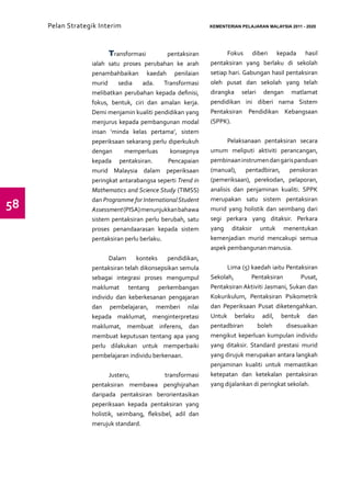 Pelan Strategik Interim   	                            KEMENTERIAN PELAJARAN MALAYSIA 2011 - 2020




                        Transformasi          pentaksiran         Fokus diberi kepada hasil
                  ialah satu proses perubahan ke arah       pentaksiran yang berlaku di sekolah
                  penambahbaikan kaedah penilaian           setiap hari. Gabungan hasil pentaksiran
                  murid     sedia    ada.    Transformasi   oleh pusat dan sekolah yang telah
                  melibatkan perubahan kepada definisi,     dirangka selari dengan matlamat
                  fokus, bentuk, ciri dan amalan kerja.     pendidikan ini diberi nama Sistem
                  Demi menjamin kualiti pendidikan yang     Pentaksiran Pendidikan Kebangsaan
                  menjurus kepada pembangunan modal         (SPPK).
                  insan ’minda kelas pertama’, sistem
                  peperiksaan sekarang perlu diperkukuh            Pelaksanaan pentaksiran secara
                  dengan      memperluas       konsepnya    umum meliputi aktiviti perancangan,
                  kepada pentaksiran.         Pencapaian    pembinaan instrumen dan garis panduan
                  murid Malaysia dalam peperiksaan          (manual), pentadbiran, penskoran
                  peringkat antarabangsa seperti Trend in   (pemeriksaan), perekodan, pelaporan,
                  Mathematics and Science Study (TIMSS)     analisis dan penjaminan kualiti. SPPK
                                                            merupakan satu sistem pentaksiran
58                dan Programme for International Student
                  Assessment (PISA) menunjukkan bahawa      murid yang holistik dan seimbang dari
                  sistem pentaksiran perlu berubah, satu    segi perkara yang ditaksir. Perkara
                  proses penandaarasan kepada sistem        yang ditaksir untuk menentukan
                  pentaksiran perlu berlaku.                kemenjadian murid mencakupi semua
                                                            aspek pembangunan manusia.
                         Dalam    konteks    pendidikan,
                  pentaksiran telah dikonsepsikan semula          Lima (5) kaedah iaitu Pentaksiran
                  sebagai integrasi proses mengumpul        Sekolah,       Pentaksiran        Pusat,
                  maklumat tentang perkembangan             Pentaksiran Aktiviti Jasmani, Sukan dan
                  individu dan keberkesanan pengajaran      Kokurikulum, Pentaksiran Psikometrik
                  dan pembelajaran, memberi nilai           dan Peperiksaan Pusat diketengahkan.
                  kepada maklumat, menginterpretasi         Untuk berlaku adil, bentuk dan
                  maklumat, membuat inferens, dan           pentadbiran      boleh      disesuaikan
                  membuat keputusan tentang apa yang        mengikut keperluan kumpulan individu
                  perlu dilakukan untuk memperbaiki         yang ditaksir. Standard prestasi murid
                  pembelajaran individu berkenaan.          yang dirujuk merupakan antara langkah
                                                            penjaminan kualiti untuk memastikan
                         Justeru,            transformasi   ketepatan dan ketekalan pentaksiran
                  pentaksiran membawa penghijrahan          yang dijalankan di peringkat sekolah.
                  daripada pentaksiran berorientasikan
                  peperiksaan kepada pentaksiran yang
                  holistik, seimbang, fleksibel, adil dan
                  merujuk standard.
 
