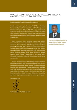 V


KATA ALU-ALUAN | KETUA PENGARAH PELAJARAN MALAYSIA
KEMENTERIAN PELAJARAN MALAYSIA

Assalamualaikum Warahmatullahi Wabarakatuh

Terlebih dahulu saya bersyukur ke hadrat Allah SWT atas nikmat dan
limpah kurnia-Nya serta keizinan-Nya, dokumen Pelan Strategik Interim
Kementerian Pelajaran Malaysia 2011-2020 berjaya direalisasikan.
Syabas dan tahniah ditujukan kepada seluruh warga KPM yang terlibat
dalam menjayakan usaha murni ini. Semoga segala usaha cemerlang ini
akan melonjakkan Kementerian Pelajaran Malaysia ke arah pencapaian
Wawasan 2020.


   Dalam memastikan sistem pendidikan negara yang berkualiti              Dato’ Sri Abd Ghafar Bin Mahmud

dapat dinikmati oleh semua rakyat Malaysia, satu pelan yang mantap        Ketua Pengarah Pelajaran Malaysia

disediakan. Dengan terhasilnya Pelan Strategik Interim Kementerian        Kementerian Pelajaran Malaysia

Pelajaran Malaysia 2011-2020 ini, maka usaha untuk melahirkan modal
insan mengikut acuan kita sendiri dapat direalisasikan. Pelan Strategik
Interim Kementerian Pelajaran Malaysia 2011-2020 ini diharap dapat
menjadi pemangkin kepada semua warga Kementerian, Jabatan
Pelajaran Negeri, Pejabat Pelajaran Daerah dan sekolah dalam
memastikan pelaksanaan inisiatif dan aktiviti berjalan dengan lancar
dan sistematik.


   Harapan saya adalah supaya Pelan Strategik Interim Kementerian
Pelajaran Malaysia 2011-2020 ini sewajarnya dijadikan panduan untuk
melaksanakan perancangan dengan berkesan dan mencapai sasaran
serta hasil yang telah ditetapkan. Dengan demikian, usaha melahirkan
modal insan yang berpengetahuan, berkemahiran dan berketerampilan
dapat dilaksanakan dengan jayanya. Akhir kata, saya berharap agar
kesemua inisiatif yang dicadangkan dapat dilaksanakan secara cekap
dan tersusun bagi menjayakan kemajuan dan pembangunan negara.


Sekian, terima kasih.
                                                                                                              KATA ALU-ALUAN




DATO’ SRI ABD GHAFAR BIN MAHMUD
 