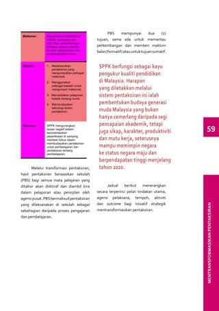 PBS     mempunyai        dua    (2)
 Matlamat :    Menyediakan pentaksiran
               holistik, seimbang dan        tujuan, sama ada untuk memantau
               adil untuk perkembangan
               pelbagai potensi individu     perkembangan dan memberi maklum
               ke arah kemenjadian dan       balas (formatif) atau untuk tujuan sumatif.
               kebolehpasaran insan.



 Objektif :    1.	 Melaksanakan
                   pentaksiran yang
                                              SPPK berfungsi sebagai kayu
                   mengumpulkan pelbagai
                   maklumat.
                                              pengukur kualiti pendidikan
               2.	 Menggunakan                di Malaysia. Harapan
                   pelbagai kaedah untuk
                   mengumpul maklumat.        yang diletakkan melalui
               3.	 Menyediakan pelaporan
                   holistik tentang murid.
                                              sistem pentaksiran ini ialah
               4.	 Membudayakan               pembentukan budaya generasi
                   teknologi dalam
                   pentaksiran.               muda Malaysia yang bukan
                                              hanya cemerlang daripada segi
                                              pencapaian akademik, tetapi
 Outcome :     SPPK mengurangkan
               kesan negatif sistem
               berorientasikan                juga sikap, karakter, produktiviti             59
               peperiksaan di samping
               memberi fokus dalam            dan mutu kerja, seterusnya
               membudayakan pentaksiran
               untuk pembelajaran dan         mampu memimpin negara
               pentaksiran tentang
               pembelajaran.                  ke status negara maju dan
                                              berpendapatan tinggi menjelang
      Melalui transformasi pentaksiran,       tahun 2020.
hasil pentaksiran berasaskan sekolah
(PBS) bagi semua mata pelajaran yang
ditaksir akan diiktiraf dan diambil kira           Jadual    berikut    menerangkan
dalam pelaporan atau pensijilan oleh         secara terperinci pelan tindakan utama,
agensi pusat. PBS bermaksud pentaksiran      agensi pelaksana, tempoh, aktiviti
yang dilaksanakan di sekolah sebagai         dan outcome bagi inisiatif strategik
sebahagian daripada proses pengajaran        mentransformasikan pentaksiran.               MENTRANSFORMASIKAN PENTAKSIRAN
dan pembelajaran.
 