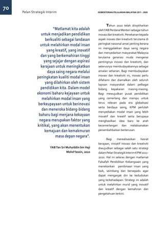 70
     Pelan Strategik Interim   	                        KEMENTERIAN PELAJARAN MALAYSIA 2011 - 2020




                                                              Tahun 2010 telah diisytiharkan
                         “Matlamat kita adalah          oleh YAB Perdana Menteri sebagai tahun
                untuk menjadikan pendidikan             inovasi dan kreativiti. Penekanan kepada
                   berkualiti sebagai landasan          aspek inovasi dan kreativiti terutama di
                                                        peringkat nasional amat penting kerana
                untuk melahirkan modal insan
                                                        ini menggalakkan daya saing negara
                    yang kreatif, yang inovatif         dan menyedarkan masyarakat Malaysia
                dan yang berkemahiran tinggi            terutama generasi muda mengenai
                  yang sejajar dengan aspirasi          pentingnya inovasi dan kreativiti, dan
                kerajaan untuk meningkatkan             seterusnya membudayakannya sebagai
                    daya saing negara melalui           amalan seharian. Bagi membudayakan
                                                        inovasi dan kreativiti ini, inovasi perlu
              peningkatan kualiti modal insan
                                                        difahami dan diamalkan oleh seluruh
                   yang dilahirkan oleh sistem          lapisan masyarakat dalam pelbagai
                pendidikan kita. Dalam model            bidang kepakaran masing-masing.
              ekonomi baharu kejayaan untuk             Bagi mewujudkan pusat pendidikan
                 melahirkan modal insan yang            yang cemerlang dan mampu untuk
                                                        terus relevan pada era globalisasi
               berkeupayaan untuk berinovasi
                                                        serta berdaya saing, KPM perlulah
                 dan meneroka bidang-bidang             menyediakan modal insan yang lebih
               baharu bagi menjana kekayaan             inovatif dan kreatif serta berupaya
               negara merupakan faktor yang             menghasilkan idea baru ke arah
              kritikal, yang akan menentukan            kecemerlangan dan melaksanakan
                   kemajuan dan kemakmuran              penambahbaikan berterusan.

                          masa depan negara”.
                                                              Bagi      merealisasikan    hasrat
                                                        kerajaan, inisiatif inovasi dan kreativiti
                       YAB Tan Sri Muhyiddin bin Haji   diwujudkan sebagai salah satu strategi
                                   Mohd Yassin, 2010    dalam Pelan Strategik Interim KPM 2011-
                                                        2020. Hal ini selaras dengan matlamat
                                                        Falsafah Pendidikan Kebangsaan yang
                                                        menekankan pembinaan insan yang
                                                        baik, seimbang dan bersepadu agar
                                                        dapat menganjak diri ke kedudukan
                                                        yang terkehadapan. Strategi ini adalah
                                                        untuk melahirkan murid yang inovatif
                                                        dan kreatif dengan kemahiran dan
                                                        pengetahuan terkini.
 