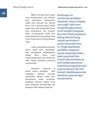 Pelan Strategik Interim   	                          KEMENTERIAN PELAJARAN MALAYSIA 2011 - 2020




76                	      Untuk mencapai status negara     Sehubungan itu,
                  maju menjelang tahun 2020, Malaysia
                                                          transformasi pendidikan
                  perlu memesatkan pembangunan
                  modal insan berkualiti dan bertaraf
                                                          vokasional menjurus kepada
                  dunia. Hal ini penting kerana banyak    mencungkil bakat serta
                  negara maju telah mengamalkan dasar     mengembangkan potensi
                  yang komprehensif dan progresif         murid mengikut keupayaan
                  dalam membangunkan modal insan          dan minat melalui penekanan
                  yang berkemahiran serta berdaya saing
                                                          bidang vokasional yang
                  untuk menjana ekonomi berpendapatan
                  tinggi.
                                                          menjadi permintaan di
                                                          pasaran kerja pada masa
                         Justeru, peningkatan kemahiran   ini. Pengarusperdanaan
                  secara radikal perlu dilaksanakan       pendidikan vokasional
                  bagi meningkatkan kebolehpasaran
                                                          mampu menjanakan bakat-
                  dengan     fokus      utama    untuk
                  mengarusperdanakan dan memperluas
                                                          bakat yang kreatif dan
                  akses kepada pendidikan vokasional      inovatif serta membantu ke
                  yang berkualiti.                        arah mempercepat proses
                                                          melahirkan tenaga kerja mahir
                         Pendidikan    vokasional    di   yang mempunyai nilai-nilai
                  bawah institusi pendidikan      KPM
                                                          insaniah, kebolehpasaran dan
                  meletakkan     matlamat    mencapai
                  penambahan bekalan modal insan
                                                          kemahiran yang mencapai
                  berkemahiran melalui penyediaan         standard dunia.
                  pendidikan berkualiti kepada murid
                  yang mempunyai kecenderungan dan
                  keupayaan dalam bidang vokasional.
 