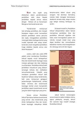 Pelan Strategik Interim   	                              KEMENTERIAN PELAJARAN MALAYSIA 2011 - 2020




                  	      Salah satu aspek yang                bersama-sama dalam situasi yang
                  ditekankan dalam pendemokrasian             seragam. Hal demikian bermakna,
                  pendidikan   ialah  akses     kepada        mereka tidak mengejar kemampuan
                  pendidikan kepada semua selaras             akademik semata-mata, tetapi mereka
                  dengan Perkara 28 (1) Konvensyen            juga belajar tentang kehidupan itu
                  Mengenai Hak Kanak-kanak iaitu:             sendiri.
88                                                            	
                   	      “Kanak-kanak      mempunyai         	         Di bawah inisiatif ini, Pendidikan
                  hak terhadap pendidikan, dan menjadi        Inklusif diterjemahkan dalam bentuk
                  kewajipan negara untuk memastikan           memperluas pendidikan khas dan
                  bahawa pendidikan utama percuma             pendidikan alternatif dijadikan titik
                  dan wajib, menggalakkan pendidikan          tolak untuk meningkatkan potensi diri
                  menengah dalam berbagai bentuk yang         individu menjadi modal insan yang
                  mudah diperoleh oleh setiap kanak-          dapat berdikari dan memanfaatkan
                  kanak dan untuk menjadikan pendidikan       kebolehan mereka untuk kesejahteraan
                  tinggi diadakan kepada semua atas           diri, keluarga, komuniti dan negara.
                  dasar keupayaan.”
                                                               Matlamat :      Meningkatkan potensi
                                                                               diri individu murid agar
                  	       Justeru, salah satu usaha KPM                        menjadi modal insan
                                                                               yang dapat berdikari dan
                  adalah untuk memberikan Pendidikan                           memanfaatkan keupayaan
                  Inklusif kepada murid berkeperluan                           dan kebolehan ke arah
                                                                               kehidupan bermakna untuk
                  khas dan kanak-kanak terpinggir tanpa                        kesejahteraan diri, keluarga,
                                                                               komuniti dan negara.
                  mengira golongan dan latar belakang
                  murid tersebut. Pendidikan Inklusif ialah    Objektif :      1.	 Meningkatkan potensi
                  pendidikan menyeluruh yang didasari                              diri individu murid-murid.
                                                                               2.	 Meningkatkan
                  semangat terbuka dan melibatkan                                  kompetensi asas
                  semua kanak-kanak. 	 Falsafah yang                               pendidikan khas
                                                                                   dalam kalangan guru
                  mendasari pendidikan inklusif ialah                              pendidikan khas.
                  keyakinan bahawa setiap kanak-kanak,                         3.	 Meningkatkan peluang
                                                                                   pendidikan kepada
                  baik yang mempunyai gangguan                                     semua kanak-kanak
                  perkembangan fizikal/mental, cerdas/                             terpinggir tanpa mengira
                                                                                   kewarganegaraan.
                  bakat istimewa dan kanak-kanak
                  terpinggir berhak untuk memperoleh           Outcome :       Meningkatkan potensi diri
                  pendidikan seperti kanak-kanak normal                        setiap murid dalam pelbagai
                                                                               bidang.
                  yang lain dalam lingkungan yang sama.


                   	       Secara   amnya    Pendidikan       	       Jadual berikut menerangkan
                  Inklusif bermakna bahawa kanak-kanak        secara terperinci pelan tindakan utama,
                  yang normal atau kanak-kanak yang           agensi pelaksana, tempoh, aktiviti
                  dinilai berkeperluan khas dan kanak-        dan outcome bagi inisiatif strategik
                  kanak terpinggir selayaknya dididik         Pendidikan Inklusif.
 