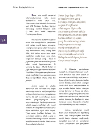 Pelan Strategik Interim   	                             KEMENTERIAN PELAJARAN MALAYSIA 2011 - 2020




                  	      Dasar satu murid menyertai          Sukan juga dapat dilihat
                  sekurang-kurangnya       satu    sukan
                                                             sebagai medium yang
                  dilaksanakan mulai tahun 2011.
                  Pelaksanaan dasar ini telah diumumkan
                                                             berupaya menjana ekonomi
                  oleh YAB Timbalan Perdana Menteri          negara. Penglibatan
                  merangkap Menteri Pelajaran pada           atlet negara di persada
                  17 Mac 2010 dalam Mesyuarat                antarabangsa bukan sahaja
                  Pembangunan Sukan.                         mengharumkan nama negara
                                                             bahkan setiap kejayaan
94                	       Dasar 1Murid 1Sukan merupakan
                                                             yang dicapai meningkatkan
                  usaha KPM menggalakkan penyertaan
                  aktif setiap murid dalam sekurang-         imej negara seterusnya
                  kurangnya satu jenis sukan khususnya       mampu melonjakkan
                  bagi murid-murid yang kurang atau          industri pelancongan bagi
                  tidak aktif dalam sukan agar dapat
                                                             menyemarakkan ekonomi
                  melahirkan modal insan yang sihat,
                  cergas dan berdaya saing. Dasar ini
                                                             Malaysia melalui pengiklanan
                  juga melengkapi usaha membangunkan         dan promosi negara.
                  sukan untuk kecemerlangan. Di
                  samping itu, dasar 1Murid 1Sukan ini       	
                  juga menyokong pelaksanaan Falsafah        	       Di    Malaysia,    peningkatan
                  Pendidikan Kebangsaan yang berhasrat       masalah obesiti dalam kalangan kanak-
                  untuk melahirkan insan yang seimbang       kanak berumur 7-10 tahun adalah di
                  daripada segi intelek, rohani, emosi dan   antara 6.6 peratus hingga 13.8 peratus.
                  jasmani.                                   Sebanyak 12.8 peratus daripada masalah
                                                             obesiti tersebut ialah dalam kalangan
                  	       Aktiviti sukan di sekolah          kanak-kanak lelaki. Masalah obesiti ini
                  merupakan satu landasan yang dapat         juga semakin ketara dalam kalangan
                  mendorong murid ke arah budaya hidup       remaja berumur 13 hingga 17 tahun.
                  aktif dan sihat di samping menggalakkan    Kanak-kanak yang mengalami masalah
                  mereka ke arah kecemerlangan sukan         kegemukan berisiko untuk menjadi obes
                  melalui      program-program      sukan    apabila dewasa dan keadaan ini akan
                  berprestasi tinggi. Pembangunan sukan      menjurus kepada kewujudan masalah
                  sekolah dapat melahirkan atlet murid       kesihatan kronik pada masa hadapan.
                  berbakat dan berpotensi dan seterusnya
                  dapat melahirkan jaguh sukan negara.       	       Justeru, penglibatan murid
                  Tidak dapat dinafikan bahawa titik         dalam sukan di sekolah perlu dipandang
                  permulaan seseorang atlet negara ke        serius bagi mengurangkan masalah
                  persada antarabangsa adalah daripada       obesiti dalam kalangan kanak-kanak.
                  penglibatan awal mereka dalam sukan        Menyedari akan hal ini, penekanan
                  di peringkat sekolah lagi.                 kepada penglibatan dan penyertaan
 