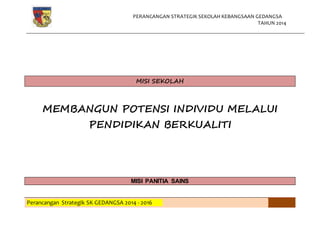 PERANCANGAN STRATEGIK SEKOLAH KEBANGSAAN GEDANGSA
TAHUN 2014
Perancangan Strategik SK GEDANGSA 2014 - 2016
MISI SEKOLAH
MEMBANGUN POTENSI INDIVIDU MELALUI
PENDIDIKAN BERKUALITI
MISI PANITIA SAINS
 