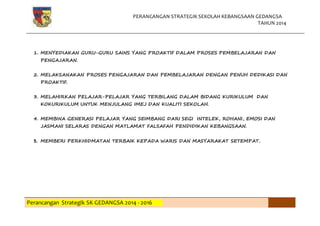 PERANCANGAN STRATEGIK SEKOLAH KEBANGSAAN GEDANGSA
TAHUN 2014
Perancangan Strategik SK GEDANGSA 2014 - 2016
1. MENYEDIAKAN GURU-GURU SAINS YANG PROAKTIF DALAM PROSES PEMBELAJARAN DAN
PENGAJARAN.
2. MELAKSANAKAN PROSES PENGAJARAN DAN PEMBELAJARAN DENGAN PENUH DEDIKASI DAN
PROAKTIF.
3. MELAHIRKAN PELAJAR-PELAJAR YANG TERBILANG DALAM BIDANG KURIKULUM DAN
KOKURIKULUM UNTUK MENJULANG IMEJ DAN KUALITI SEKOLAH.
4. MEMBINA GENERASI PELAJAR YANG SEIMBANG DARI SEGI INTELEK, ROHANI, EMOSI DAN
JASMANI SELARAS DENGAN MATLAMAT FALSAFAH PENDIDIKAN KEBANGSAAN.
5. MEMBERI PERKHIDMATAN TERBAIK KEPADA WARIS DAN MASYARAKAT SETEMPAT.
 