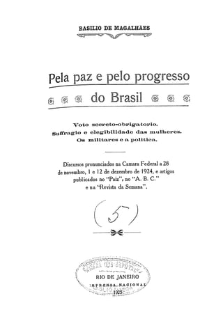 BASILIO DE MAGALHÃES
                   ~~~~




Pela paz e pelo progresso
",......




            (~ (~        do Brasil                 ~ ~ f~

                 Voto secreto-obrigatorio.
    Snffragio e elegibilidade das lllulh.eres.
                   Os llli1itares e a politica.



             Discursos pronunciados na Camara Federal a 28
           de novembro, 1 e 12 de dezembro de 1924, e artigos
                  publicados no "Paiz"t no "A. B. c."
                       e na "Revista da Semana".
 