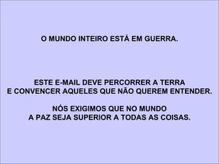 O MUNDO INTEIRO ESTÁ EM GUERRA.




      ESTE E-MAIL DEVE PERCORRER A TERRA
E CONVENCER AQUELES QUE NÃO QUEREM ENTENDER.

          NÓS EXIGIMOS QUE NO MUNDO
    A PAZ SEJA SUPERIOR A TODAS AS COISAS.
 