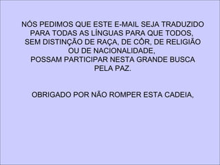 NÓS PEDIMOS QUE ESTE E-MAIL SEJA TRADUZIDO
  PARA TODAS AS LÍNGUAS PARA QUE TODOS,
 SEM DISTINÇÃO DE RAÇA, DE CÔR, DE RELIGIÃO
           OU DE NACIONALIDADE,
  POSSAM PARTICIPAR NESTA GRANDE BUSCA
                 PELA PAZ.


  OBRIGADO POR NÃO ROMPER ESTA CADEIA,
 