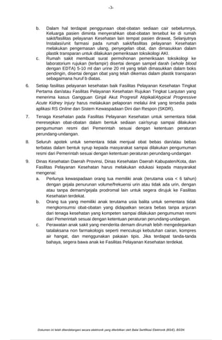 -3-
b. Dalam hal terdapat penggunaan obat-obatan sediaan cair sebelumnya,
Keluarga pasien diminta menyerahkan obat-obatan tersebut ke di rumah
sakit/fasilitas pelayanan Kesehatan lain tempat pasien dirawat, Selanjutnya
Instalasi/unit farmasi pada rumah sakit/fasilitas pelayanan Kesehatan
melakukan pengemasan ulang, penyegelan obat, dan dimasukkan dalam
plastik transparan untuk dilakukan pemeriksaan toksikologi AKI.
c. Rumah sakit membuat surat permohonan pemeriksaan toksikologi ke
laboratorium rujukan (terlampir) disertai dengan sampel darah (whole blood
dengan EDTA) 5-10 ml dan urine 20 ml yang telah dimasukkan dalam boks
pendingin, disertai dengan obat yang telah dikemas dalam plastik transparan
sebagaimana huruf b diatas.
6. Setiap fasilitas pelayanan kesehatan baik Fasilitas Pelayanan Kesehatan Tingkat
Pertama dan/atau Fasilitas Pelayanan Kesehatan Rujukan Tingkat Lanjutan yang
menerima kasus Gangguan Ginjal Akut Progresif Atipikal/Atypical Progressive
Acute Kidney Injury harus melakukan pelaporan melalui link yang tersedia pada
aplikasi RS Online dan Sistem Kewaspadaan Dini dan Respon (SKDR).
7. Tenaga Kesehatan pada Fasilitas Pelayanan Kesehatan untuk sementara tidak
meresepkan obat-obatan dalam bentuk sediaan cair/syrup sampai dilakukan
pengumuman resmi dari Pemerintah sesuai dengan ketentuan peraturan
perundang-undangan.
8. Seluruh apotek untuk sementara tidak menjual obat bebas dan/atau bebas
terbatas dalam bentuk syrup kepada masyarakat sampai dilakukan pengumuman
resmi dari Pemerintah sesuai dengan ketentuan peraturan perundang-undangan
9. Dinas Kesehatan Daerah Provinsi, Dinas Kesehatan Daerah Kabupaten/Kota, dan
Fasilitas Pelayanan Kesehatan harus melakukan edukasi kepada masyarakat
mengenai:
a. Perlunya kewaspadaan orang tua memiliki anak (terutama usia < 6 tahun)
dengan gejala penurunan volume/frekuensi urin atau tidak ada urin, dengan
atau tanpa demam/gejala prodromal lain untuk segera dirujuk ke Fasilitas
Kesehatan terdekat.
b. Orang tua yang memiliki anak terutama usia balita untuk sementara tidak
mengkonsumsi obat-obatan yang didapatkan secara bebas tanpa anjuran
dari tenaga kesehatan yang kompeten sampai dilakukan pengumuman resmi
dari Pemerintah sesuai dengan ketentuan peraturan perundang-undangan.
c. Perawatan anak sakit yang menderita demam dirumah lebih mengedepankan
tatalaksana non farmakologis seperti mencukupi kebutuhan cairan, kompres
air hangat, dan menggunakan pakaian tipis. Jika terdapat tanda-tanda
bahaya, segera bawa anak ke Fasilitas Pelayanan Kesehatan terdekat.
Dokumen ini telah ditandatangani secara elektronik yang diterbitkan oleh Balai Sertifikasi Elektronik (BSrE), BSSN
 