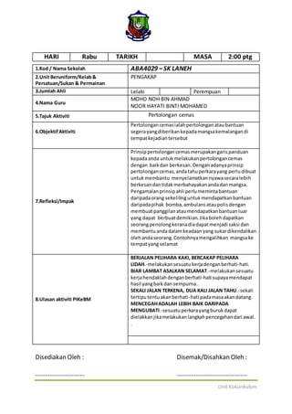 Unit Kokurikulum
HARI Rabu TARIKH MASA 2:00 ptg
1.Kod / Nama Sekolah ABA4029 –SK LANEH
2.Unit Beruniform/Kelab&
Persatuan/Sukan & Permainan
PENGAKAP
3.Jumlah Ahli Lelaki Perempuan
4.Nama Guru
MOHD NOH BIN AHMAD
NOOR HAYATI BINTI MOHAMED
5.Tajuk Aktiviti Pertolongan cemas
6.ObjektifAktiviti
Pertolongancemasialahpertolonganataubantuan
segerayangdiberikankepadamangsakemalangandi
tempatkejadiantersebut
7.Refleksi/Impak
Prinsippertolongancemasmerupakangarispanduan
kepadaanda untukmelakukanpertolongancemas
dengan baikdan berkesan. Denganadanyaprinsip
pertolongancemas,andatahuperkarayang perludibuat
untukmembantu menyelamatkannyawasecaralebih
berkesandantidakmerbahayakanandadanmangsa.
Pengamalanprinsip ahli perlumemintabantuan
daripadaorang sekelilinguntukmendapatkanbantuan
daripadapihak bomba,ambulansataupolisdengan
membuatpanggilanataumendapatkanbantuanluar
yang dapat berbuatdemikian.Jikabolehdapatkan
seorangpenolongkeranadiadapatmenjadi saksi dan
membantuandadalamkeadaanyang sukardikendalikan
olehandaseorang.Contohnyamengalihkan mangsake
tempatyang selamat
8.Ulasan aktiviti PIKeBM
BERJALAN PELIHARA KAKI, BERCAKAP PELIHARA
LIDAH.-melakukansesuatukerjadenganberhati-hati.
BIAR LAMBAT ASALKAN SELAMAT.-melakukansesuatu
kerjahendaklahdenganberhati-hati supayamendapat
hasil yangbaikdan sempurna..
SEKALI JALAN TERKENA, DUA KALI JALAN TAHU.-sekali
tertiputentuakanberhati-hati padamasaakandatang.
MENCEGAHADALAH LEBIH BAIK DARIPADA
MENGUBATI.-sesuatuperkarayangburukdapat
dielakkanjikamelakukanlangkahpencegahandari awal.
.
Disediakan Oleh : Disemak/Disahkan Oleh :
…………………………. ……………………………………..
 