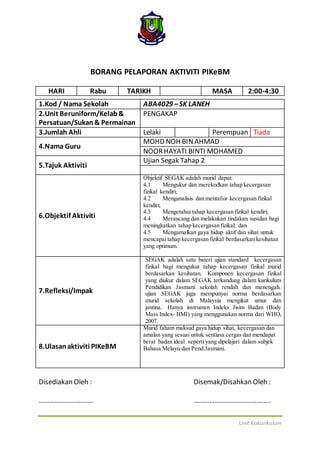 Unit Kokurikulum
BORANG PELAPORAN AKTIVITI PIKeBM
HARI Rabu TARIKH MASA 2:00-4:30
1.Kod / Nama Sekolah ABA4029 –SK LANEH
2.Unit Beruniform/Kelab&
Persatuan/Sukan& Permainan
PENGAKAP
3.Jumlah Ahli Lelaki Perempuan Tiada
4.Nama Guru
MOHD NOH BINAHMAD
NOORHAYATI BINTI MOHAMED
5.Tajuk Aktiviti
Ujian Segak Tahap 2
6.Objektif Aktiviti
Objektif SEGAK adalah murid dapat:
4.1 Mengukur dan merekodkan tahap kecergasan
fizikal kendiri;
4.2 Menganalisis dan mentafsir kecergasan fizikal
kendiri;
4.3 Mengetahui tahap kecergasan fizikal kendiri;
4.4 Merancang dan melakukan tindakan susulan bagi
meningkatkan tahap kecergasan fizikal; dan
4.5 Mengamalkan gaya hidup aktif dan sihat untuk
mencapai tahap kecergasan fizikal berdasarkan kesihatan
yang optimum.
7.Refleksi/Impak
SEGAK adalah satu bateri ujian standard kecergasan
fizikal bagi mengukur tahap kecergasan fizikal murid
berdasarkan kesihatan. Komponen kecergasan fizikal
yang diukur dalam SEGAK terkandung dalam kurikulum
Pendidikan Jasmani sekolah rendah dan menengah.
ujian SEGAK juga mempunyai norma berdasarkan
murid sekolah di Malaysia mengikut umur dan
jantina. Hanya instrumen Indeks Jisim Badan (Body
Mass Index- BMI) yang menggunakan norma dari WHO,
2007.
8.Ulasanaktiviti PIKeBM
Murid faham maksud gaya hidup sihat, kecergasan dan
amalan yang sesuai untuk sentiasa cergas dan mendapat
berat badan ideal seperti yang dipelajari dalam subjek
Bahasa Melayu dan Pend.Jasmani.
Disediakan Oleh : Disemak/Disahkan Oleh :
…………………………. ……………………………………..
 