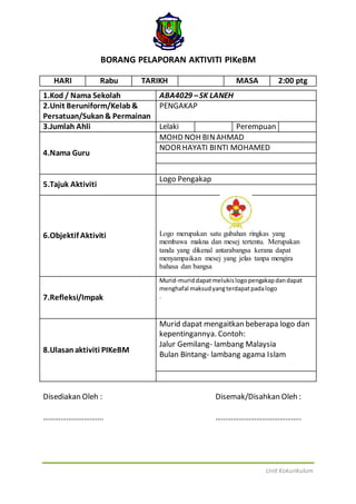 Unit Kokurikulum
BORANG PELAPORAN AKTIVITI PIKeBM
HARI Rabu TARIKH MASA 2:00 ptg
1.Kod / Nama Sekolah ABA4029 –SK LANEH
2.Unit Beruniform/Kelab&
Persatuan/Sukan& Permainan
PENGAKAP
3.Jumlah Ahli Lelaki Perempuan
4.Nama Guru
MOHD NOH BINAHMAD
NOORHAYATI BINTI MOHAMED
5.Tajuk Aktiviti
Logo Pengakap
6.Objektif Aktiviti Logo merupakan satu gubahan ringkas yang
membawa makna dan mesej tertentu. Merupakan
tanda yang dikenal antarabangsa kerana dapat
menyampaikan mesej yang jelas tanpa mengira
bahasa dan bangsa
7.Refleksi/Impak
Murid-muriddapatmelukislogopengakapdandapat
menghafal maksudyangterdapatpadalogo
.
8.Ulasanaktiviti PIKeBM
Murid dapat mengaitkan beberapa logo dan
kepentingannya. Contoh:
Jalur Gemilang- lambang Malaysia
Bulan Bintang- lambang agama Islam
Disediakan Oleh : Disemak/Disahkan Oleh :
…………………………. ……………………………………..
 