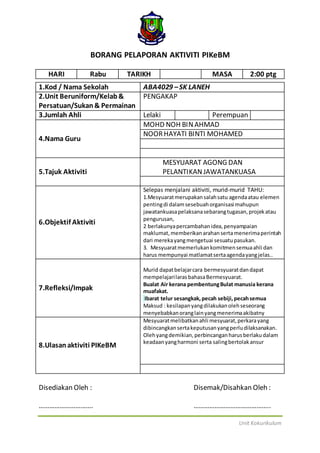 Unit Kokurikulum
BORANG PELAPORAN AKTIVITI PIKeBM
HARI Rabu TARIKH MASA 2:00 ptg
1.Kod / Nama Sekolah ABA4029 –SK LANEH
2.Unit Beruniform/Kelab&
Persatuan/Sukan& Permainan
PENGAKAP
3.Jumlah Ahli Lelaki Perempuan
4.Nama Guru
MOHD NOH BINAHMAD
NOORHAYATI BINTI MOHAMED
5.Tajuk Aktiviti
MESYUARAT AGONG DAN
PELANTIKANJAWATANKUASA
6.Objektif Aktiviti
Selepas menjalani aktiviti, murid-murid TAHU:
1.Mesyuaratmerupakansalahsatu agendaatau elemen
pentingdi dalamsesebuahorganisasi mahupun
jawatankuasapelaksanasebarangtugasan,projekatau
pengurusan,
2 berlakunyapercambahanidea,penyampaian
maklumat,memberikanarahanserta menerimaperintah
dari merekayangmengetuai sesuatupasukan.
3. Mesyuaratmemerlukankomitmensemuaahli dan
harus mempunyai matlamatsertaagendayangjelas..
7.Refleksi/Impak
Murid dapatbelajarcara bermesyuaratdandapat
mempelajarilarasbahasaBermesyuarat.
Bualat Air kerana pembentungBulat manusia kerana
muafakat.
Ibarat telur sesangkak,pecah sebiji,pecahsemua
Maksud : kesilapanyangdilakukanolehseseorang
menyebabkanoranglainyangmenerimaakibatny
8.Ulasanaktiviti PIKeBM
Mesyuaratmelibatkanahli mesyuarat,perkarayang
dibincangkansertakeputusanyangperludilaksanakan.
Olehyangdemikian,perbincanganharusberlakudalam
keadaanyangharmoni serta salingbertolakansur
Disediakan Oleh : Disemak/Disahkan Oleh :
…………………………. ……………………………………..
 