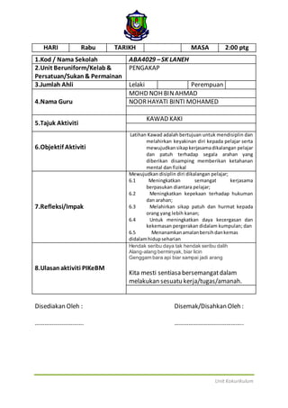 Unit Kokurikulum
HARI Rabu TARIKH MASA 2:00 ptg
1.Kod / Nama Sekolah ABA4029 –SK LANEH
2.Unit Beruniform/Kelab&
Persatuan/Sukan& Permainan
PENGAKAP
3.Jumlah Ahli Lelaki Perempuan
4.Nama Guru
MOHD NOH BINAHMAD
NOORHAYATI BINTI MOHAMED
5.Tajuk Aktiviti
KAWAD KAKI
6.Objektif Aktiviti
Latihan Kawad adalah bertujuan untuk mendisiplin dan
melahirkan keyakinan diri kepada pelajar serta
mewujudkansikapkerjasamadikalangan pelajar
dan patuh terhadap segala arahan yang
diberikan disamping memberikan ketahanan
mental dan fizikal
7.Refleksi/Impak
Mewujudkan disiplin diri dikalangan pelajar;
6.1 Meningkatkan semangat kerjasama
berpasukan diantara pelajar;
6.2 Meningkatkan kepekaan terhadap hukuman
dan arahan;
6.3 Melahirkan sikap patuh dan hurmat kepada
orang yang lebih kanan;
6.4 Untuk meningkatkan daya kecergasan dan
kekemasan pergerakan didalam kumpulan; dan
6.5 Menanamkanamalanbersihdankemas
didalamhidupseharian
8.Ulasanaktiviti PIKeBM
Hendak seribu daya tak hendak seribu dalih
Alang-alang berminyak, biar licin
Genggam bara api biar sampai jadi arang
Kita mesti sentiasa bersemangatdalam
melakukan sesuatu kerja/tugas/amanah.
Disediakan Oleh : Disemak/Disahkan Oleh :
…………………………. ……………………………………..
 