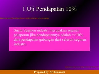 14 - 93 Prentice Hall Business Publishing, Advanced Accounting 8/e, Beams/Anthony/Clement/Lowensohn
1.Uji Pendapatan 10%
Suatu Segmen industri merupakan segmen
pelaporan jika pendapatannya adalah =>10%
dari pendapatan gabungan dari seluruh segmen
industri.
Prepared by Sri Ismawati
 