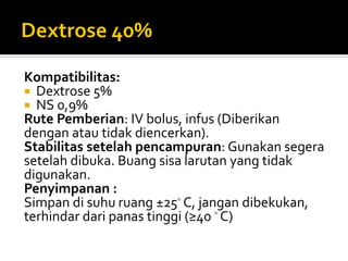 Kompatibilitas:
 Dextrose 5%
 NS 0,9%
Rute Pemberian: IV bolus, infus (Diberikan
dengan atau tidak diencerkan).
Stabilitas setelah pencampuran: Gunakan segera
setelah dibuka. Buang sisa larutan yang tidak
digunakan.
Penyimpanan :
Simpan di suhu ruang ±25◦ C, jangan dibekukan,
terhindar dari panas tinggi (≥40 ◦ C)
 