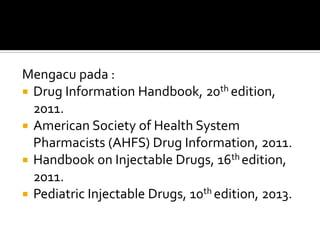 Mengacu pada :
 Drug Information Handbook, 20th edition,
2011.
 American Society of Health System
Pharmacists (AHFS) Drug Information, 2011.
 Handbook on Injectable Drugs, 16th edition,
2011.
 Pediatric Injectable Drugs, 10th edition, 2013.
 