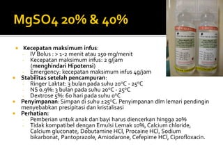  Kecepatan maksimum infus:
- IV Bolus : > 1-2 menit atau 150 mg/menit
- Kecepatan maksimum infus: 2 g/jam
(menghindari Hipotensi)
- Emergency: kecepatan maksimum infus 4g/jam
 Stabilitas setelah pencampuran:
- Ringer Laktat: 3 bulan pada suhu 20oC - 25oC
- NS 0.9%: 3 bulan pada suhu 20oC - 25oC
- Dextrose 5%: 60 hari pada suhu 0oC
 Penyimpanan: Simpan di suhu ±25oC. Penyimpanan dlm lemari pendingin
menyebabkan presipitasi dan kristalisasi
 Perhatian:
- Pemberian untuk anak dan bayi harus diencerkan hingga 20%
- Tidak kompatibel dengan Emulsi Lemak 10%, Calcium chloride,
Calcium gluconate, Dobutamine HCl, Procaine HCl, Sodium
bikarbonat, Pantoprazole, Amiodarone, Cefepime HCl, Ciprofloxacin.
 