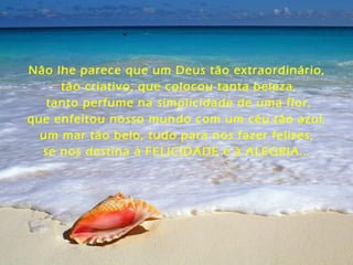 Não lhe parece que um Deus tão extraordinário,
tão criativo, que colocou tanta beleza,
tanto perfume na simplicidade de uma flor,
que enfeitou nosso mundo com um céu tão azul,
um mar tão belo, tudo para nos fazer felizes,
se nos destina à FELICIDADE e à ALEGRIA...
 