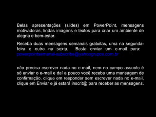 Belas apresentações (slides) em PowerPoint, mensagens
motivadoras, lindas imagens e textos para criar um ambiente de
alegria e bem-estar.
Receba duas mensagens semanais gratuitas, uma na segunda-
feira e outra na sexta. Basta enviar um e-mail para:
powerpointsemanal-subscribe@yahoogrupos.com.br
não precisa escrever nada no e-mail, nem no campo assunto é
só enviar o e-mail e daí a pouco você recebe uma mensagem de
confirmação, clique em responder sem escrever nada no e-mail,
clique em Enviar e já estará inscrit@ para receber as mensagens.
 