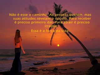 Não é esse o caminho. As pessoas querem, mas
suas atitudes revelam o oposto. Para receber
é preciso primeiro dar. Para atrair é preciso
irradiar.
Essa é a força da vida.
 