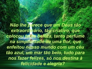 Não lhe parece que um Deus tão
  extraordinário, tão criativo, que
colocou tanta beleza, tanto perfume
  na simplicidade de uma flor, que
enfeitou nosso mundo com um céu
tão azul, um mar tão belo, tudo para
 nos fazer felizes, só nos destina à
       felicidade e alegria?
 