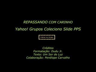 REPASSANDO COM CARINHO

Yahoo! Grupos Coleciono Slide PPS



                 Créditos
          Formatação: Dudu Jr.
          Texto: Um Ser de Luz
     Colaboração: Penélope Carvalho
 