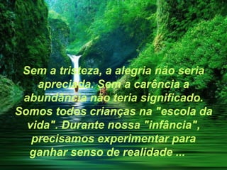Sem a tristeza, a alegria não seria
    apreciada. Sem a carência a
 abundância não teria significado.
Somos todos crianças na "escola da
  vida". Durante nossa "infância",
   precisamos experimentar para
  ganhar senso de realidade ...
 