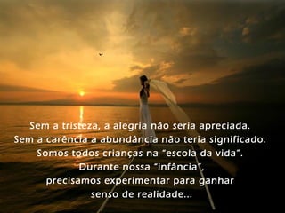 Sem a tristeza, a alegria não seria apreciada.
Sem a carência a abundância não teria significado.
    Somos todos crianças na “escola da vida”.
             Durante nossa “infância”,
      precisamos experimentar para ganhar
                senso de realidade...
 