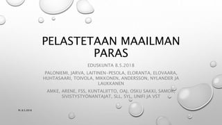 PELASTETAAN MAAILMAN
PARAS
EDUSKUNTA 8.5.2018
PALONIEMI, JARVA, LAITINEN-PESOLA, ELORANTA, ELOVAARA,
HUHTASAARI, TOIVOLA, MIKKONEN, ANDERSSON, NYLANDER JA
LAUKKANEN
AMKE, ARENE, FSS, KUNTALIITTO, OAJ, OSKU SAKKI, SAMOK,
SIVISTYSTYÖNANTAJAT, SLL, SYL, UNIFI JA VST
PL 8.5.2018
 