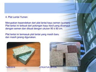 4. Plat Lantai Yumen
Merupakan kependekan dari plat lantai kayu semen (yumen).
Plat lantai ini terbuat dari potongan kayu kecil yang dicampur
dengan semen dan dibuat dengan ukuran 90 x 80 cm.
Plat lantai ini termasuk plat lantai yang masih baru
dan masih jarang digunakan.
10/05/2016 STRUKTUR BETON 11
 