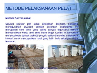 METODE PELAKSANAAN PELAT
Metode Konvensional
Seluruh struktur plat lantai dikerjakan ditempat, bekisting
menggunakan plywood dengan perancah scaffolding. Ini
merupakan cara lama yang paling banyak digunkana namun
membutuhkan waktu lama serta biaya tinggi. Kondisi ini kemudian
menyebabkan banyak pekerja proyek berlomba-lomba melakukan
inovasi untuk mendapatkan hasil yang lebih baik sekaligus biaya
termurah.
10/05/2016 STRUKTUR BETON 21
 