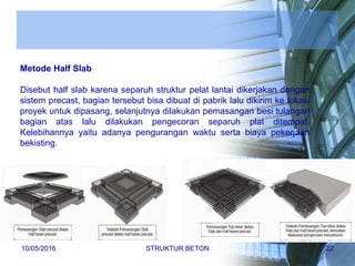 Metode Half Slab
Disebut half slab karena separuh struktur pelat lantai dikerjakan dengan
sistem precast, bagian tersebut bisa dibuat di pabrik lalu dikirim ke lokasi
proyek untuk dipasang, selanjutnya dilakukan pemasangan besi tulangan
bagian atas lalu dilakukan pengecoran separuh plat ditempat.
Kelebihannya yaitu adanya pengurangan waktu serta biaya pekerjaan
bekisting.
10/05/2016 STRUKTUR BETON 22
 