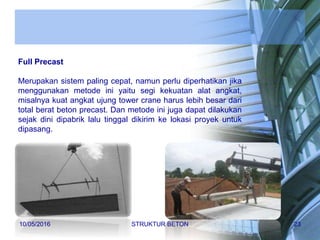 Full Precast
Merupakan sistem paling cepat, namun perlu diperhatikan jika
menggunakan metode ini yaitu segi kekuatan alat angkat,
misalnya kuat angkat ujung tower crane harus lebih besar dari
total berat beton precast. Dan metode ini juga dapat dilakukan
sejak dini dipabrik lalu tinggal dikirim ke lokasi proyek untuk
dipasang.
10/05/2016 STRUKTUR BETON 23
 