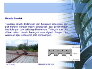 Metode Bondek
Tulangan bawah dihilangkan dan fungsinya digantikan oleh
plat bondek dengan begini diharapkan ada penghematan
besi tulangan dan bekisting dibawahnya. Tulangan atas bisa
dibuat dalam bentuk batangan atau diganti dengan besi
wiremesh agar lebih cepat saat pemasangan.
10/05/2016 STRUKTUR BETON 24
 