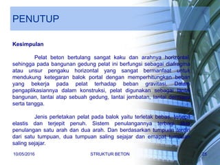 PENUTUP
Kesimpulan
Pelat beton bertulang sangat kaku dan arahnya horizontal,
sehingga pada bangunan gedung pelat ini berfungsi sebagai diafragma
atau unsur pengaku horizontal yang sangat bermanfaat untuk
mendukung ketegaran balok portal dengan memperhitungkan beban
yang bekerja pada pelat terhadap beban gravitasi. Dalam
pengaplikasiannya dalam konstruksi, pelat digunakan sebagai lantai
bangunan, lantai atap sebuah gedung, lantai jembatan, lantai dermaga
serta tangga.
Jenis perletakan pelat pada balok yaitu terletak bebas, terjepit
elastis dan terjepit penuh. Sistem penulangannya terbagi atas
penulangan satu arah dan dua arah. Dan berdasarkan tumpuan terdiri
dari satu tumpuan, dua tumpuan saling sejajar dan emapat tumpuan
saling sejajar.
10/05/2016 STRUKTUR BETON 25
 