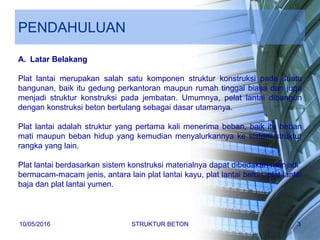 PENDAHULUAN
A. Latar Belakang
Plat lantai merupakan salah satu komponen struktur konstruksi pada suatu
bangunan, baik itu gedung perkantoran maupun rumah tinggal biasa dan juga
menjadi struktur konstruksi pada jembatan. Umumnya, pelat lantai dibangun
dengan konstruksi beton bertulang sebagai dasar utamanya.
Plat lantai adalah struktur yang pertama kali menerima beban, baik itu beban
mati maupun beban hidup yang kemudian menyalurkannya ke sistem struktur
rangka yang lain.
Plat lantai berdasarkan sistem konstruksi materialnya dapat dibedakan menjadi
bermacam-macam jenis, antara lain plat lantai kayu, plat lantai beton, plat lantai
baja dan plat lantai yumen.
10/05/2016 STRUKTUR BETON 3
 