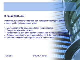 B. Fungsi Plat Lantai
Plat lantai, yang meskipun terbuat dari berbagai macam jenis bahan,
mempunyai fungsi yang sama, yaitu:
1. Memisahkan lantai bawah dan lantai yang diatasnya
2. Tempat berpijak di lantai atas
3. Peredam suara dari lantai bawah ke lantai atas maupun sebaliknya
4. Sebagai tempat untuk penempatan kabel listrik dan lampu di lantai bawah
5. Menambah kekakuan bangunan pada arah horizontal.
10/05/2016 STRUKTUR BETON 5
 