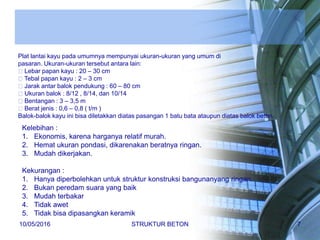 Plat lantai kayu pada umumnya mempunyai ukuran-ukuran yang umum di
pasaran. Ukuran-ukuran tersebut antara lain:
Lebar papan kayu : 20 – 30 cm
Tebal papan kayu : 2 – 3 cm
Jarak antar balok pendukung : 60 – 80 cm
Ukuran balok : 8/12 , 8/14, dan 10/14
Bentangan : 3 – 3,5 m
Berat jenis : 0,6 – 0,8 ( t/m )
Balok-balok kayu ini bisa diletakkan diatas pasangan 1 batu bata ataupun diatas balok beton.
Kelebihan :
1. Ekonomis, karena harganya relatif murah.
2. Hemat ukuran pondasi, dikarenakan beratnya ringan.
3. Mudah dikerjakan.
Kekurangan :
1. Hanya diperbolehkan untuk struktur konstruksi bangunanyang ringan.
2. Bukan peredam suara yang baik
3. Mudah terbakar
4. Tidak awet
5. Tidak bisa dipasangkan keramik
10/05/2016 STRUKTUR BETON 7
 
