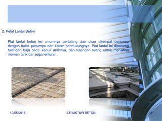 2. Pelat Lantai Beton
Plat lantai beton ini umumnya bertulang dan dicor ditempat bersama
dengan balok penumpu dan kolom pendukungnya. Plat lantai ini dipasang
tulangan baja pada kedua arahnya, dan tulangan silang untuk menahan
momen tarik dan juga lenturan.
10/05/2016 STRUKTUR BETON 8
 