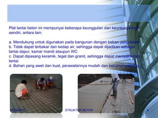 Plat lantai beton ini mempunyai beberapa keunggulan dan keuntungannya
sendiri, antara lain:
a. Mendukung untuk digunakan pada bangunan dengan beban yang besar
b. Tidak dapat terbakar dan kedap air, sehingga dapat dijadikan sebagai
lantai dapur, kamar mandi ataupun WC
c. Dapat dipasang keramik, tegel dan granit, sehingga dapat memperindah
lantai
d. Bahan yang awet dan kuat, perawatannya mudah dan berumur panjang.
10/05/2016 STRUKTUR BETON 9
 