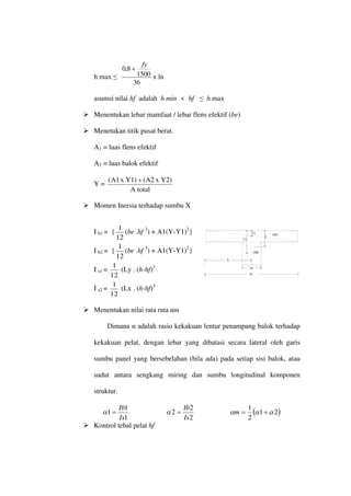 (A1)
(A2)
bw
be
X
Y2
Y1
Y
h max ≤
36
1500
8
,
0
fy
+
x ln
asumsi nilai hf adalah h min < hf ≤ h max
 Menentukan lebar mamfaat / lebar flens efektif (be)
 Menetukan titik pusat berat.
A1 = luas flens efektif
A2 = luas balok efektif
Y =
A total
Y2)
x
(A2
Y1)
x
A1
( +
 Momen Inersia terhadap sumbu X
I b1 = {
12
1
(be .hf 3
) + A1(Y-Y1)2
}
I b2 = {
12
1
(be .hf 3
) + A1(Y-Y1)2
}
I s1 =
12
1
(Ly . (h-hf)3
I s2 =
12
1
(Lx . (h-hf)3
 Menentukan nilai rata rata αm
Dimana α adalah rasio kekakuan lentur penampang balok terhadap
kekakuan pelat, dengan lebar yang dibatasi secara lateral oleh garis
sumbu panel yang bersebelahan (bila ada) pada setiap sisi balok, atau
sudut antara sengkang miring dan sumbu longitudinal komponen
struktur.
1
1
1
Is
Ib
=
α
2
2
2
Is
Ib
=
α ( )
2
1
2
1
α
α
α +
=
m
 Kontrol tebal pelat hf
 