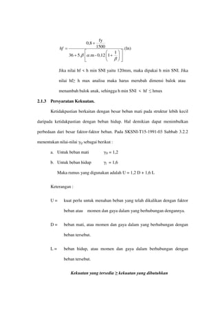 .(ln)
1
1
0,12
-
.m
5.
36
1500
fy
0,8














+
+
+
=
β
α
β
hf
Jika nilai hf < h min SNI yaitu 120mm, maka dipakai h min SNI. Jika
nilai hf≥ h max analisa maka harus merubah dimensi balok atau
menambah balok anak, sehingga h min SNI < hf ≤ hmax
2.1.3 Persyaratan Kekuatan.
Ketidakpastian berkaitan dengan besar beban mati pada struktur lebih kecil
daripada ketidakpastian dengan beban hidup. Hal demikian dapat menimbulkan
perbedaan dari besar faktor-faktor beban. Pada SKSNI-T15-1991-03 Subbab 3.2.2
menentukan nilai-nilai γQ sebagai berikut :
a. Untuk beban mati γD = 1,2
b. Untuk beban hidup γl = 1,6
Maka rumus yang digunakan adalah U = 1,2 D + 1,6 L
Keterangan :
U = kuat perlu untuk menahan beban yang telah dikalikan dengan faktor
beban atau momen dan gaya dalam yang berhubungan dengannya.
D = beban mati, atau momen dan gaya dalam yang berhubungan dengan
beban tersebut.
L = beban hidup, atau momen dan gaya dalam berhubungan dengan
beban tersebut.
Kekuatan yang tersedia ≥ kekuatan yang dibutuhkan
 