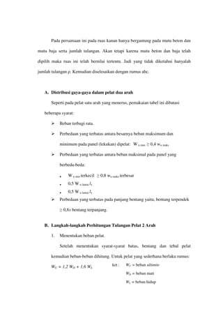 Pada persamaan ini pada ruas kanan hanya bergantung pada mutu beton dan
mutu baja serta jumlah tulangan. Akan tetapi karena mutu beton dan baja telah
dipilih maka ruas ini telah bernilai tertentu. Jadi yang tidak diketahui hanyalah
jumlah tulangan ρ. Kemudian diselesaikan dengan rumus abc.
A. Distribusi gaya-gaya dalam pelat dua arah
Seperti pada pelat satu arah yang menerus, pemakaian tabel ini dibatasi
beberapa syarat:
 Beban terbagi rata.
 Perbedaan yang terbatas antara besarnya beban maksimum dan
minimum pada panel (lekukan) dipelat: W u min ≥ 0,4 wu maks
 Perbedaan yang terbatas antara beban maksimal pada panel yang
berbeda-beda:
• W u min terkecil ≥ 0,8 wu maks terbesar
• 0,5 W u lantai lx
• 0,5 W u lantai lx
 Perbedaan yang terbatas pada panjang bentang yaitu, bentang terpendek
≥ 0,8x bentang terpanjang.
B. Langkah-langkah Perhitungan Tulangan Pelat 2 Arah
1. Menentukan beban pelat.
Setelah menentukan syarat-syarat batas, bentang dan tebal pelat
kemudian beban-beban dihitung. Untuk pelat yang sederhana berlaku rumus:
WU = 1,2 WD + 1,6 WL
ket : WU = beban ultimite
WD = beban mati
WL = beban hidup
 