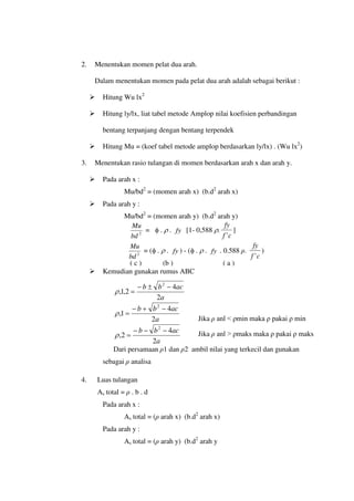 2. Menentukan momen pelat dua arah.
Dalam menentukan momen pada pelat dua arah adalah sebagai berikut :
 Hitung Wu lx2
 Hitung ly/lx, liat tabel metode Amplop nilai koefisien perbandingan
bentang terpanjang dengan bentang terpendek
 Hitung Mu = (koef tabel metode amplop berdasarkan ly/lx) . (Wu lx2
)
3. Menentukan rasio tulangan di momen berdasarkan arah x dan arah y.
 Pada arah x :
Mu/bd2
= (momen arah x) (b.d2
arah x)
 Pada arah y :
Mu/bd2
= (momen arah y) (b.d2
arah y)
2
bd
Mu
= φ . ρ . fy [1- 0,588 ρ.
c
f
fy
'
]
2
bd
Mu
= (φ . ρ . fy ) - (φ . ρ . fy . 0.588 ρ.
c
f
fy
'
)
 Kemudian gunakan rumus ABC
a
ac
b
b
2
4
2
,
1
,
2
−
±
−
=
ρ
a
ac
b
b
2
4
1
,
2
−
+
−
=
ρ
a
ac
b
b
2
4
2
,
2
−
−
−
=
ρ
Dari persamaan ρ1 dan ρ2 ambil nilai yang terkecil dan gunakan
sebagai ρ analisa
4. Luas tulangan
As total = ρ . b . d
Pada arah x :
As total = (ρ arah x) (b.d2
arah x)
Pada arah y :
As total = (ρ arah y) (b.d2
arah y
( c ) (b ) ( a )
Jika ρ anl < ρmin maka ρ pakai ρ min
Jika ρ anl > ρmaks maka ρ pakai ρ maks
 