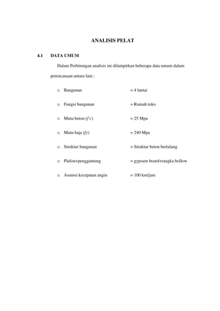 ANALISIS PELAT
4.1 DATA UMUM
Dalam Perhitungan analisis ini dilampirkan beberapa data umum dalam
perencanaan antara lain :
o Bangunan = 4 lantai
o Fungsi bangunan = Rumah toko
o Mutu beton (f’c) = 25 Mpa
o Mutu baja (fy) = 240 Mpa
o Struktur bangunan = Struktur beton bertulang
o Plafon+penggantung = gypsum board+rangka hollow
o Asumsi kecepatan angin = 100 km/jam
 