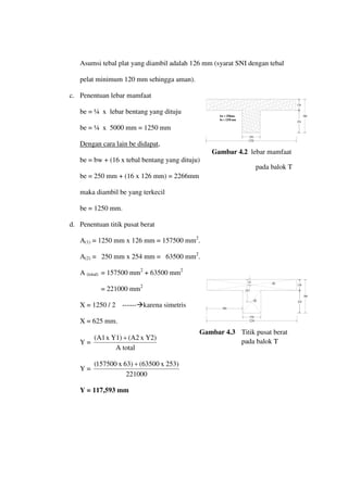 126
1250
250
254
380
bw = 250mm
be = 1250 mm
126
1250
250
254
380
(1)
(2)
500
63
253
Asumsi tebal plat yang diambil adalah 126 mm (syarat SNI dengan tebal
pelat minimum 120 mm sehingga aman).
c. Penentuan lebar mamfaat
be = ¼ x lebar bentang yang dituju
be = ¼ x 5000 mm = 1250 mm
Dengan cara lain be didapat
be = bw + (16 x tebal bentang yang dituju)
,
be = 250 mm + (16 x 126 mm) = 2266mm
maka diambil be yang terkecil
be = 1250 mm.
d. Penentuan titik pusat berat
A(1) = 1250 mm x 126 mm = 157500 mm2
.
A(2) = 250 mm x 254 mm = 63500 mm2
.
A (total) = 157500 mm2
+ 63500 mm2
= 221000 mm2
X = 1250 / 2 ------karena simetris
X = 625 mm.
Y =
A total
Y2)
x
(A2
Y1)
x
A1
( +
Y =
221000
253)
x
(63500
63)
x
157500
( +
Y = 117,593 mm
Gambar 4.2 lebar mamfaat
pada balok T
Gambar 4.3 Titik pusat berat
pada balok T
 