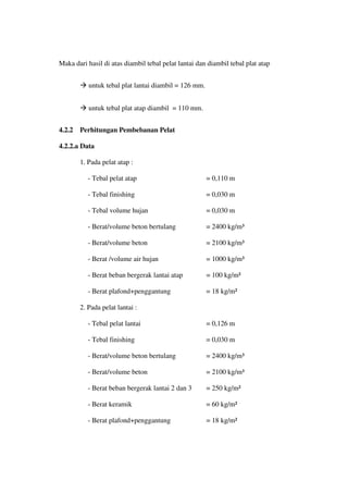 Maka dari hasil di atas diambil tebal pelat lantai dan diambil tebal plat atap
 untuk tebal plat lantai diambil = 126 mm.
 untuk tebal plat atap diambil = 110 mm.
4.2.2 Perhitungan Pembebanan Pelat
4.2.2.a Data
1. Pada pelat atap :
- Tebal pelat atap = 0,110 m
- Tebal finishing = 0,030 m
- Tebal volume hujan = 0,030 m
- Berat/volume beton bertulang = 2400 kg/m³
- Berat/volume beton = 2100 kg/m³
- Berat /volume air hujan = 1000 kg/m³
- Berat beban bergerak lantai atap = 100 kg/m²
- Berat plafond+penggantung = 18 kg/m²
2. Pada pelat lantai :
- Tebal pelat lantai = 0,126 m
- Tebal finishing = 0,030 m
- Berat/volume beton bertulang = 2400 kg/m³
- Berat/volume beton = 2100 kg/m³
- Berat beban bergerak lantai 2 dan 3 = 250 kg/m²
- Berat keramik = 60 kg/m²
- Berat plafond+penggantung = 18 kg/m²
 