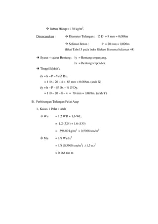  Beban Hidup = 130 kg/m2
.
Direncanakan
 Selimut Beton : P = 20 mm = 0,020m
:  Diameter Tulangan : ∅ D = 8 mm = 0,008m
(lihat Tabel 3 pada buku Gideon Kusuma halaman 44)
 Syarat – syarat Bentang : ly = Bentang terpanjang.
lx = Bentang terpendek.
 Tinggi Efektif ;
dx = h – P – ½ ∅ Dx.
= 110 – 20 – 4 = 86 mm = 0,086m. (arah X)
dy = h – P – ∅ Dx – ½ ∅ Dy.
= 110 – 20 – 8 – 4 = 78 mm = 0,078m. (arah Y)
B. Perhitungan Tulangan Pelat Atap
1. Kasus 1 Pelat 1 arah
 Wu = 1,2 WD + 1,6 WL.
= 1,2 (324) + 1,6 (130)
= 596,80 kg/m2
= 0,5968 ton/m2
 Mu = 1/8 Wu lx2
= 1/8 (0,5968 ton/m2
) . (1,5 m)2
= 0,168 ton m
 